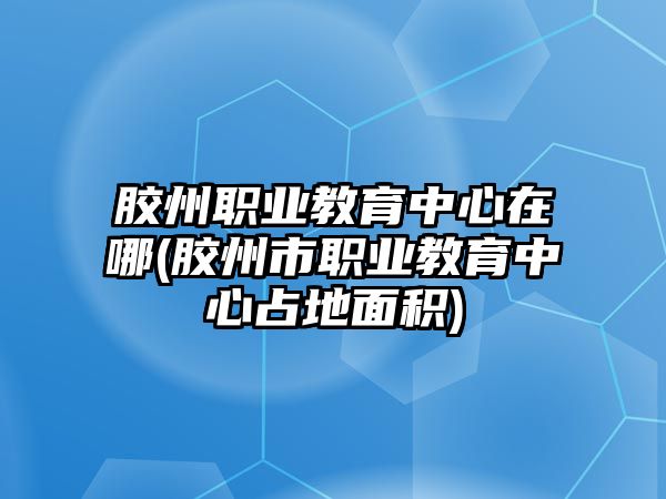 膠州職業(yè)教育中心在哪(膠州市職業(yè)教育中心占地面積)