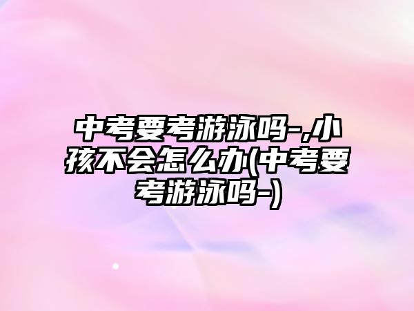 中考要考游泳嗎-,小孩不會(huì)怎么辦(中考要考游泳嗎-)