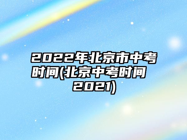 2022年北京市中考時間(北京中考時間 2021)