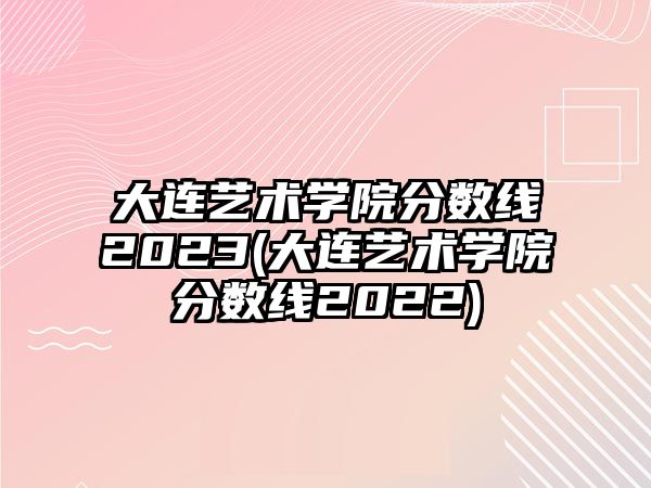 大連藝術(shù)學(xué)院分?jǐn)?shù)線(xiàn)2023(大連藝術(shù)學(xué)院分?jǐn)?shù)線(xiàn)2022)