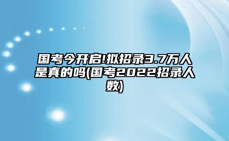 國(guó)考今開(kāi)啟!擬招錄3.7萬(wàn)人是真的嗎(國(guó)考2022招錄人數(shù))