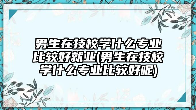 男生在技校學什么專業(yè)比較好就業(yè)(男生在技校學什么專業(yè)比較好呢)