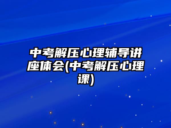 中考解壓心理輔導(dǎo)講座體會(中考解壓心理課)