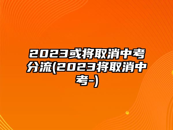 2023或將取消中考分流(2023將取消中考-)