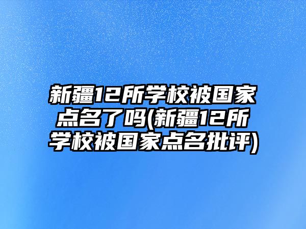 新疆12所學校被國家點名了嗎(新疆12所學校被國家點名批評)