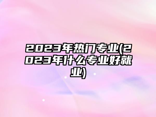 2023年熱門(mén)專(zhuān)業(yè)(2023年什么專(zhuān)業(yè)好就業(yè))