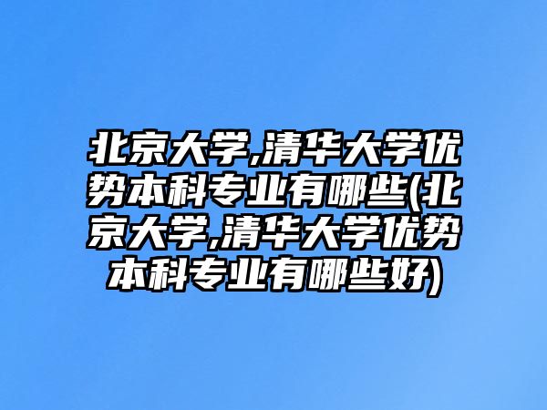 北京大學,清華大學優(yōu)勢本科專業(yè)有哪些(北京大學,清華大學優(yōu)勢本科專業(yè)有哪些好)