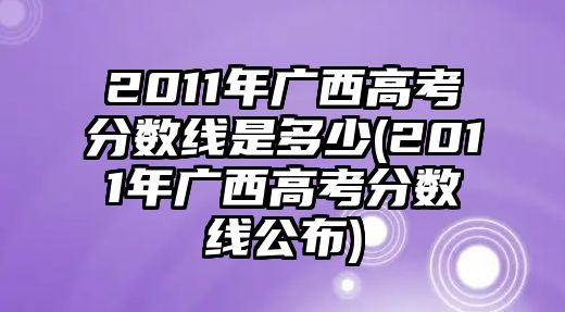 2011年廣西高考分?jǐn)?shù)線是多少(2011年廣西高考分?jǐn)?shù)線公布)