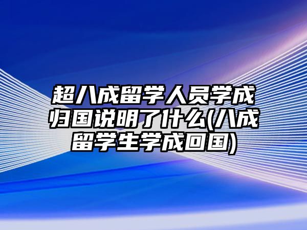 超八成留學(xué)人員學(xué)成歸國說明了什么(八成留學(xué)生學(xué)成回國)