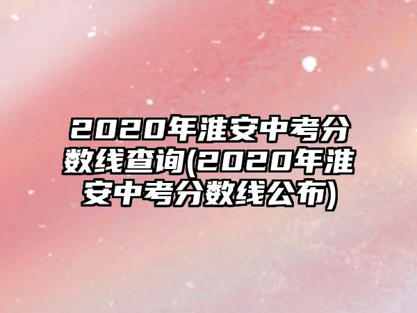 2020年淮安中考分?jǐn)?shù)線查詢(2020年淮安中考分?jǐn)?shù)線公布)