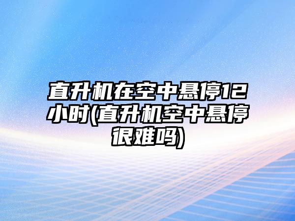 直升機(jī)在空中懸停12小時(shí)(直升機(jī)空中懸停很難嗎)