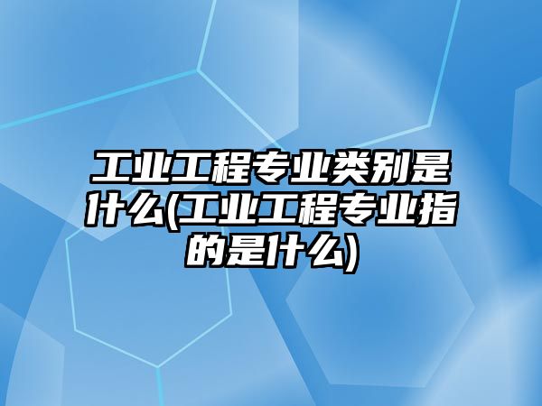 工業(yè)工程專業(yè)類別是什么(工業(yè)工程專業(yè)指的是什么)