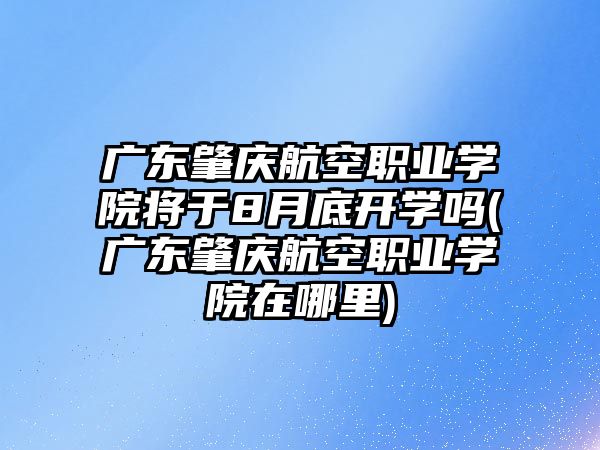 廣東肇慶航空職業(yè)學院將于8月底開學嗎(廣東肇慶航空職業(yè)學院在哪里)