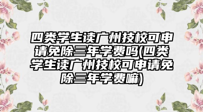 四類學(xué)生讀廣州技?？缮暾?qǐng)免除三年學(xué)費(fèi)嗎(四類學(xué)生讀廣州技校可申請(qǐng)免除三年學(xué)費(fèi)嘛)