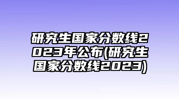 研究生國(guó)家分?jǐn)?shù)線2023年公布(研究生國(guó)家分?jǐn)?shù)線2023)