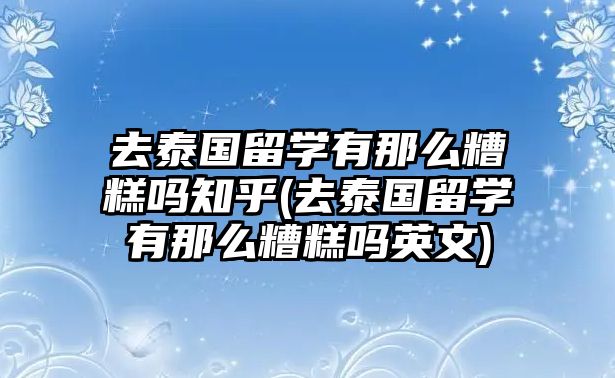 去泰國留學(xué)有那么糟糕嗎知乎(去泰國留學(xué)有那么糟糕嗎英文)