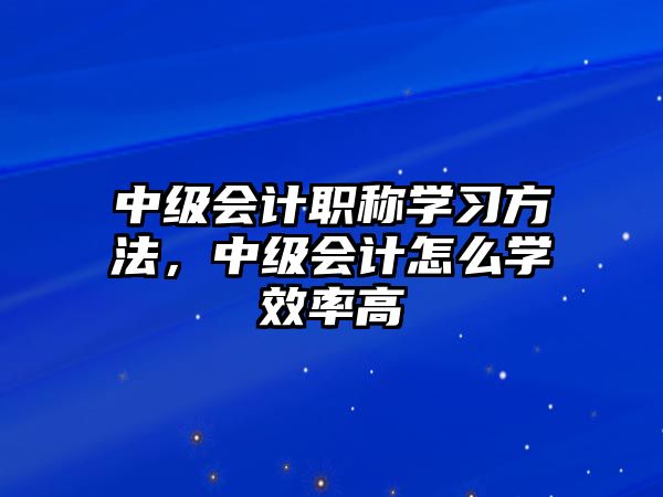 中級會計職稱學(xué)習(xí)方法，中級會計怎么學(xué)效率高