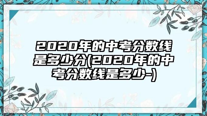 2020年的中考分?jǐn)?shù)線是多少分(2020年的中考分?jǐn)?shù)線是多少-)