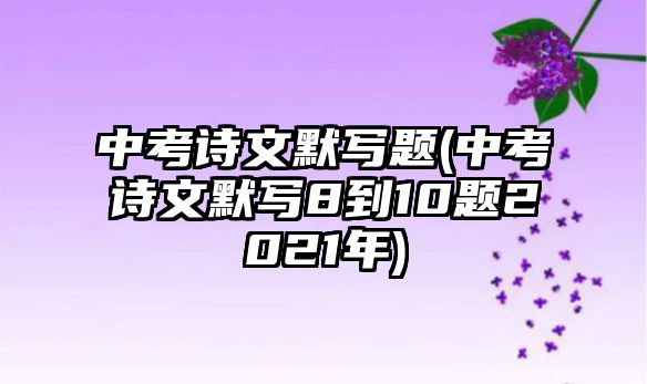 中考詩(shī)文默寫題(中考詩(shī)文默寫8到10題2021年)