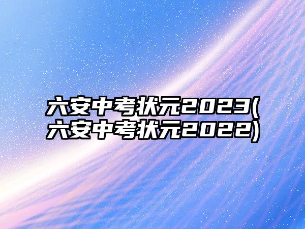 六安中考狀元2023(六安中考狀元2022)