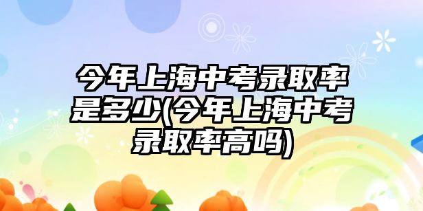 今年上海中考錄取率是多少(今年上海中考錄取率高嗎)