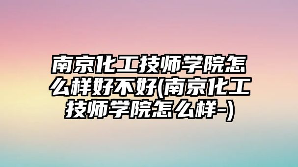 南京化工技師學院怎么樣好不好(南京化工技師學院怎么樣-)