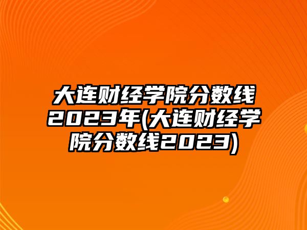 大連財經(jīng)學院分數(shù)線2023年(大連財經(jīng)學院分數(shù)線2023)