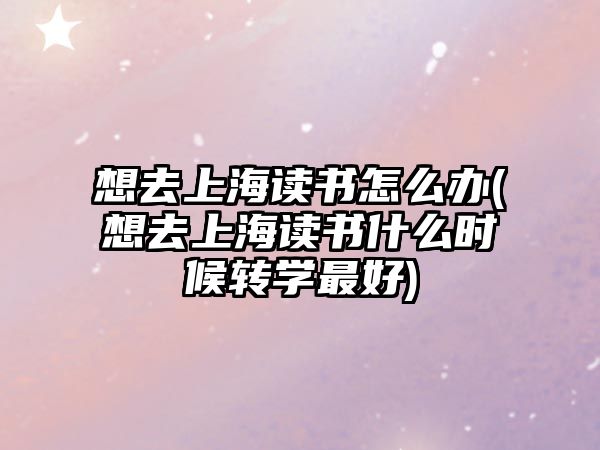 想去上海讀書怎么辦(想去上海讀書什么時候轉(zhuǎn)學(xué)最好)