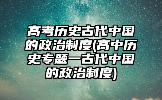 高考?xì)v史古代中國的政治制度(高中歷史專題一古代中國的政治制度)