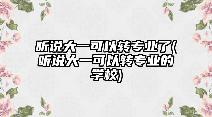 聽說大一可以轉專業(yè)了(聽說大一可以轉專業(yè)的學校)