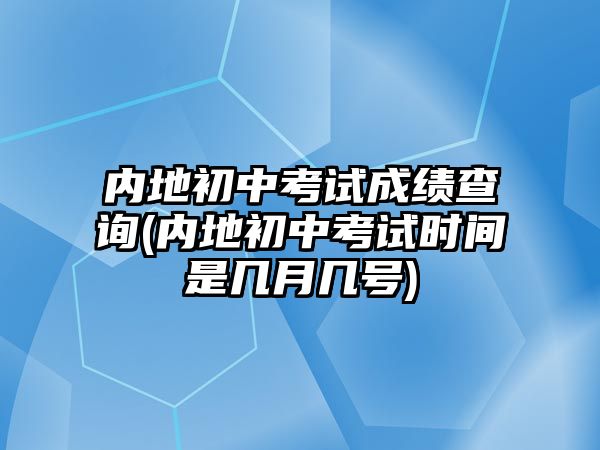 內(nèi)地初中考試成績查詢(內(nèi)地初中考試時間是幾月幾號)