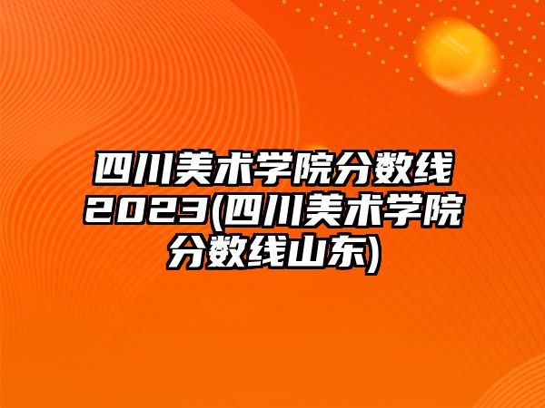 四川美術(shù)學(xué)院分數(shù)線2023(四川美術(shù)學(xué)院分數(shù)線山東)