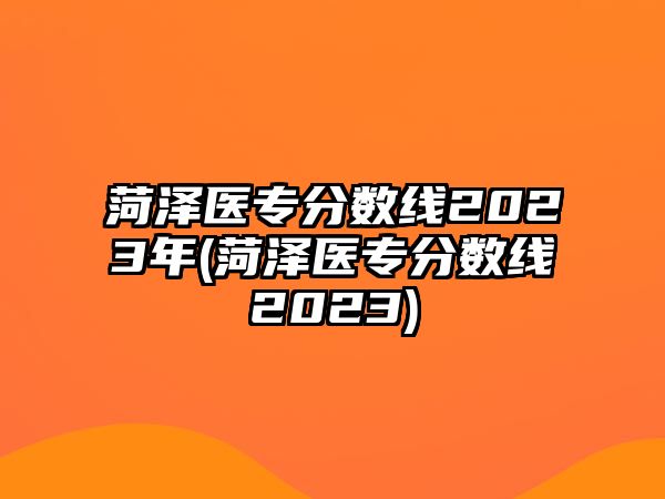 菏澤醫(yī)專分數(shù)線2023年(菏澤醫(yī)專分數(shù)線2023)