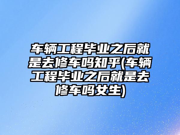 車輛工程畢業(yè)之后就是去修車嗎知乎(車輛工程畢業(yè)之后就是去修車嗎女生)