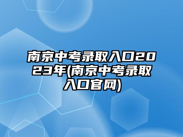 南京中考錄取入口2023年(南京中考錄取入口官網(wǎng))