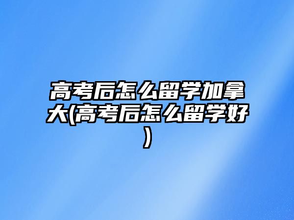 高考后怎么留學(xué)加拿大(高考后怎么留學(xué)好)