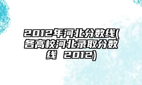 2012年河北分數(shù)線(各高校河北錄取分數(shù)線 2012)