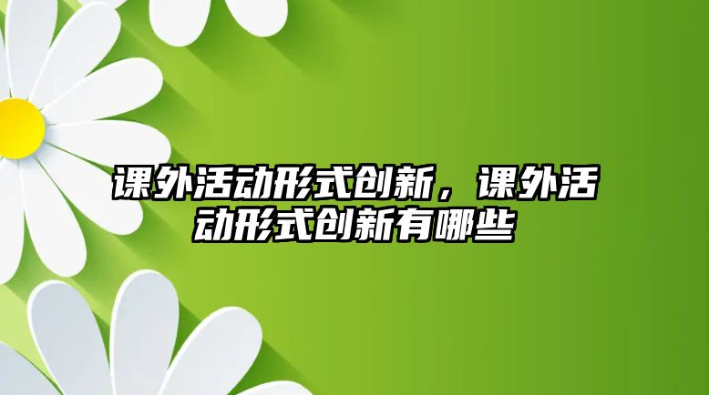 課外活動(dòng)形式創(chuàng)新，課外活動(dòng)形式創(chuàng)新有哪些