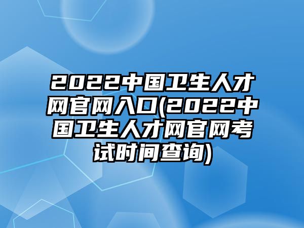 2022中國衛(wèi)生人才網(wǎng)官網(wǎng)入口(2022中國衛(wèi)生人才網(wǎng)官網(wǎng)考試時間查詢)