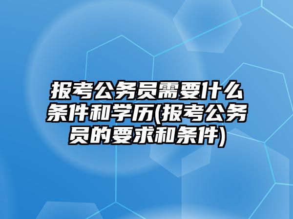 報考公務(wù)員需要什么條件和學(xué)歷(報考公務(wù)員的要求和條件)