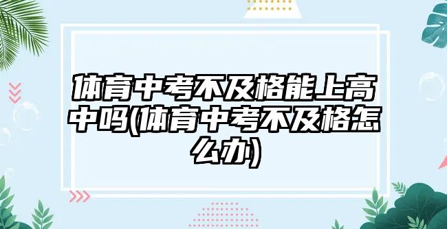 體育中考不及格能上高中嗎(體育中考不及格怎么辦)