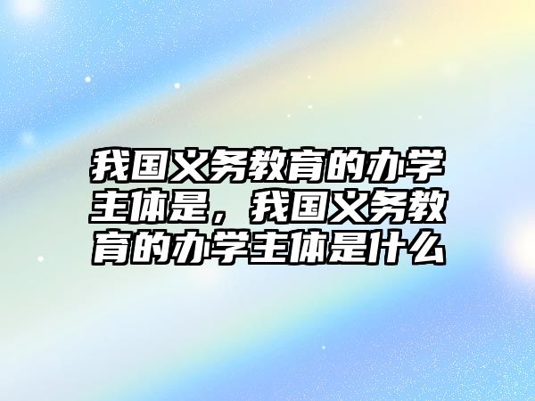 我國(guó)義務(wù)教育的辦學(xué)主體是，我國(guó)義務(wù)教育的辦學(xué)主體是什么