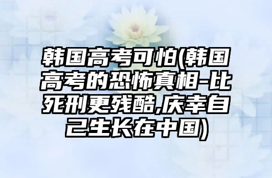 韓國高考可怕(韓國高考的恐怖真相-比死刑更殘酷,慶幸自己生長在中國)