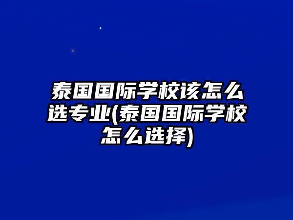 泰國國際學校該怎么選專業(yè)(泰國國際學校怎么選擇)