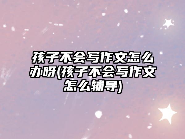 孩子不會(huì)寫作文怎么辦呀(孩子不會(huì)寫作文怎么輔導(dǎo))