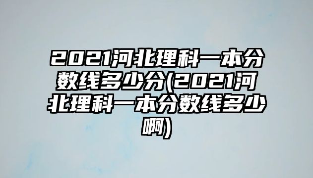 2021河北理科一本分?jǐn)?shù)線多少分(2021河北理科一本分?jǐn)?shù)線多少啊)