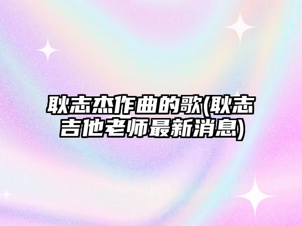 耿志杰作曲的歌(耿志吉他老師最新消息)