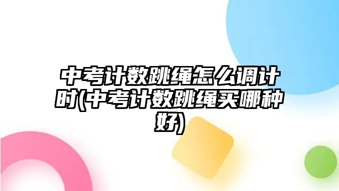 中考計數(shù)跳繩怎么調計時(中考計數(shù)跳繩買哪種好)