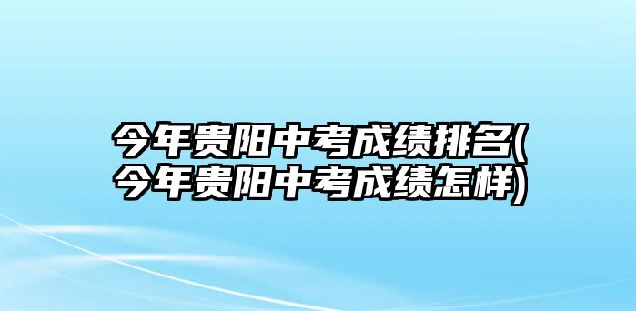 今年貴陽中考成績排名(今年貴陽中考成績怎樣)