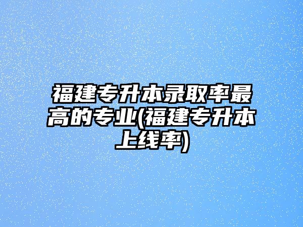 福建專升本錄取率最高的專業(yè)(福建專升本上線率)